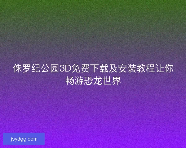侏罗纪公园3D免费下载及安装教程让你畅游恐龙世界