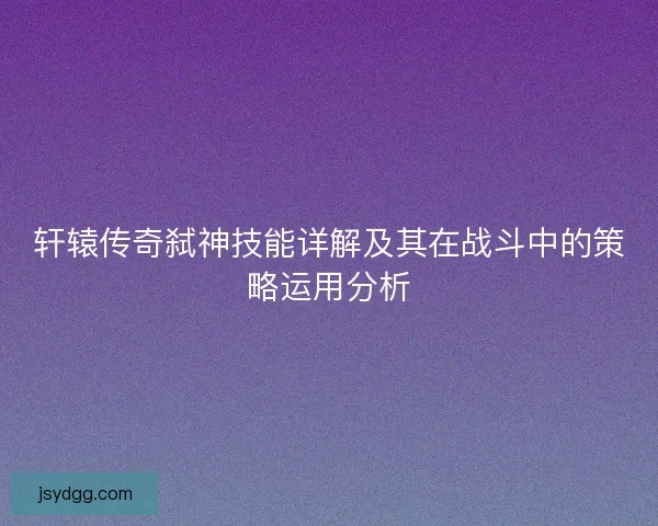 轩辕传奇弑神技能详解及其在战斗中的策略运用分析