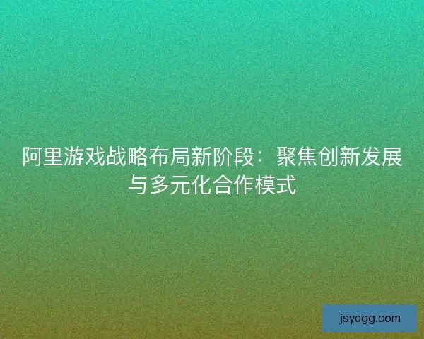 阿里游戏战略布局新阶段：聚焦创新发展与多元化合作模式