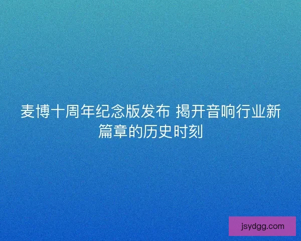 麦博十周年纪念版发布 揭开音响行业新篇章的历史时刻