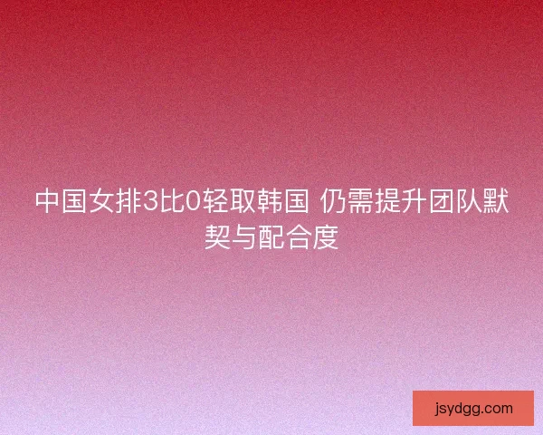 中国女排3比0轻取韩国 仍需提升团队默契与配合度