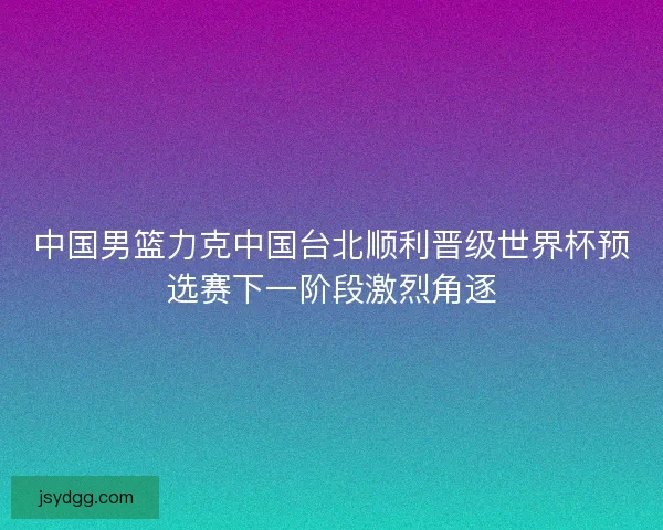 中国男篮力克中国台北顺利晋级世界杯预选赛下一阶段激烈角逐